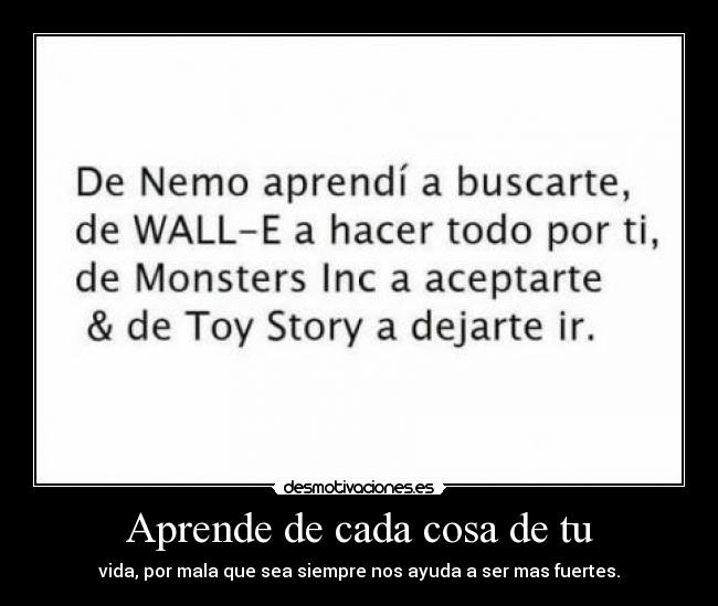 Aprende de cada cosa de tu - vida, por mala que sea siempre nos ayuda a ser mas fuertes.