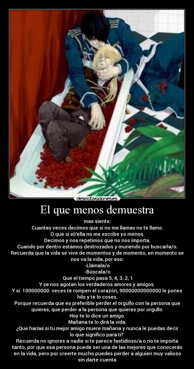 El que menos demuestra - mas siente:
Cuantas veces decimos que si no me llamas no te llamo.
O que si el/ella no me escribe yo menos.
Decimos y nos repetimos que no nos importa.
Cuando por dentro estamos destrozados y muriendo por buscarla/o.
Recuerda que la vida se vive de momentos y de momento, en momento se
nos va la vida, por eso:
-Llámala/o
-Búscala/o
Que el tiempo pasa 5, 4, 3, 2, 1
Y se nos agotan los verdaderos amores y amigos.
Y si  100000000  veces te rompen el corazón, 90000000000000 le pones
hilo y te lo coses.
Porque recuerda que es preferible perder el orgullo con la persona que
quieres, que perder a la persona que quieres por orgullo.
Hoy te lo dice un amigo.
Mañana te lo dirá la vida.
¿Que harías si tu mejor amigo muere mañana y nunca le puedas decir
lo que significo para ti? 
Recuerda no ignores a nadie si te parece fastidioso/a o no te importa
tanto, por que esa persona puede ser una de las mejores que conocerás
en la vida, pero por creerte mucho puedes perder a alguien muy valioso
sin darte cuenta