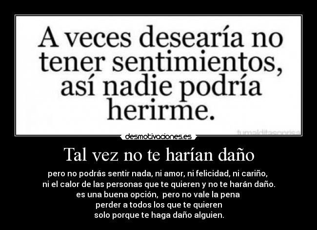 Tal vez no te harían daño - pero no podrás sentir nada, ni amor, ni felicidad, ni cariño,
ni el calor de las personas que te quieren y no te harán daño.
es una buena opción, pero no vale la pena
perder a todos los que te quieren
solo porque te haga daño alguien.