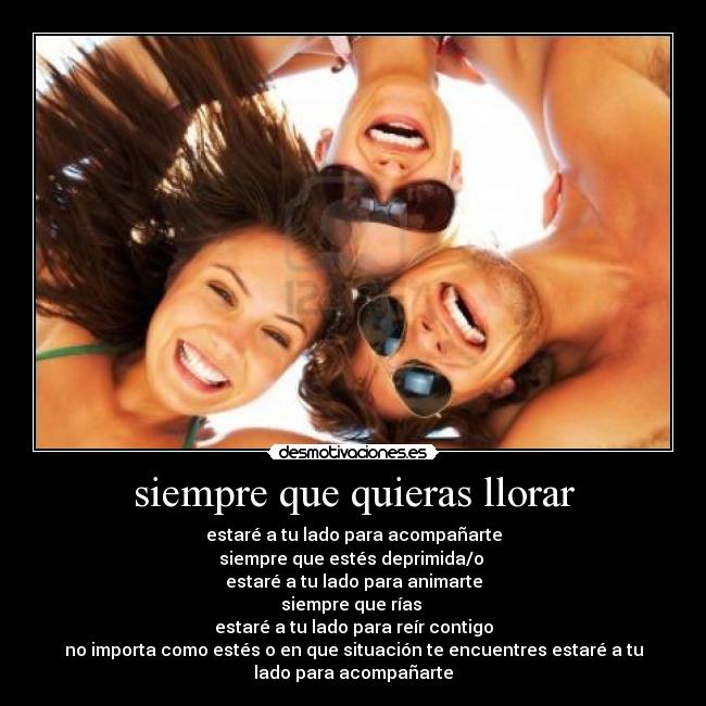 siempre que quieras llorar - estaré a tu lado para acompañarte
siempre que estés deprimida/o
estaré a tu lado para animarte
siempre que rías
estaré a tu lado para reír contigo
no importa como estés o en que situación te encuentres estaré a tu
lado para acompañarte