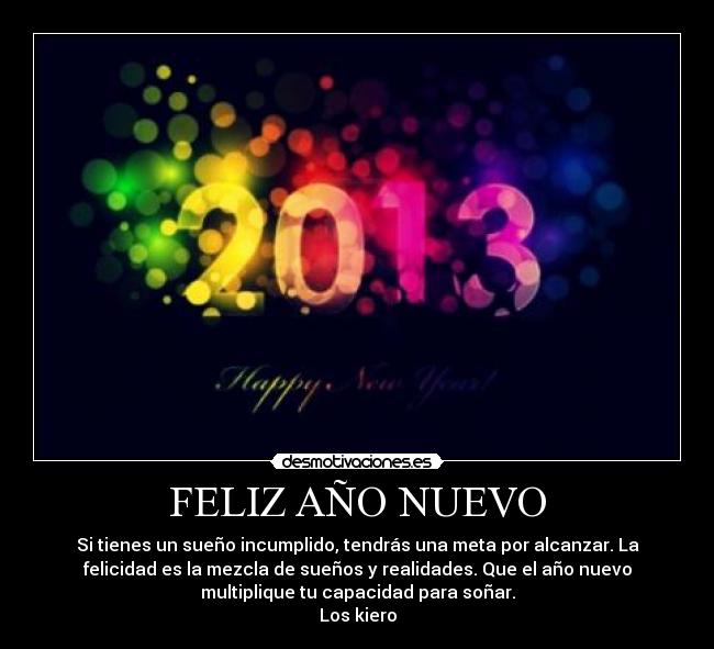 FELIZ AÑO NUEVO - Si tienes un sueño incumplido, tendrás una meta por alcanzar. La
felicidad es la mezcla de sueños y realidades. Que el año nuevo
multiplique tu capacidad para soñar.
Los kiero