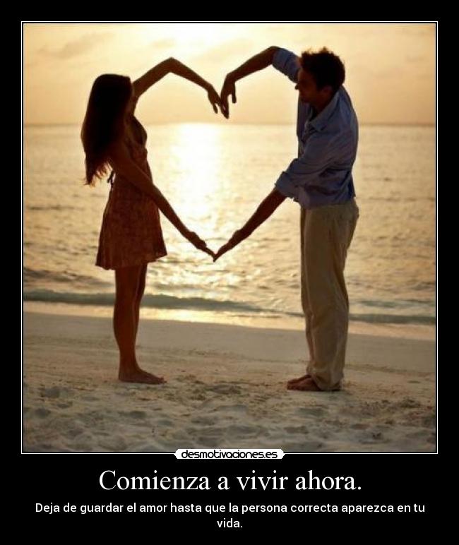 Comienza a vivir ahora. - Deja de guardar el amor hasta que la persona correcta aparezca en tu vida.