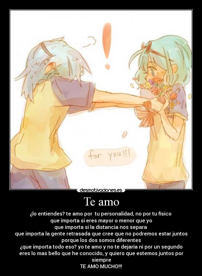 Te amo - ¿lo entiendes? te amo por  tu personalidad, no por tu físico 
que importa si eres mayor o menor que yo
que importa si la distancia nos separa 
que importa la gente retrasada que cree que no podremos estar juntos
porque los dos somos diferentes
¿que importa todo eso? yo te amo y no te dejaría ni por un segundo
eres lo mas bello que he conocido, y quiero que estemos juntos por
siempre
TE AMO MUCHO!!!