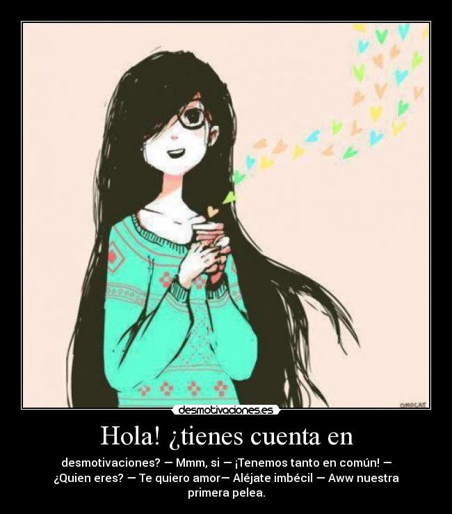 Hola! ¿tienes cuenta en - desmotivaciones? — Mmm, si — ¡Tenemos tanto en común! —
¿Quien eres? — Te quiero amor— Aléjate imbécil — Aww nuestra
primera pelea.