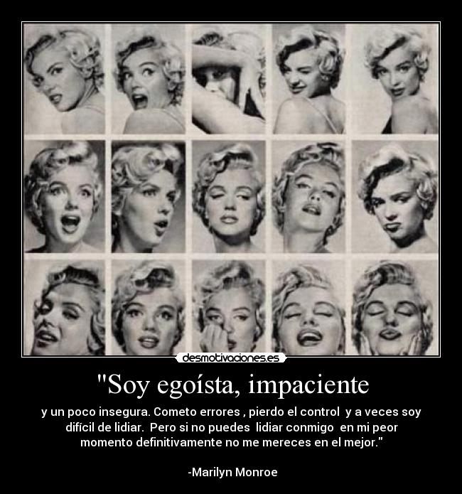 Soy egoísta, impaciente - y un poco insegura. Cometo errores , pierdo el control  y a veces soy
difícil de lidiar.  Pero si no puedes  lidiar conmigo  en mi peor
momento definitivamente no me mereces en el mejor.
                                                                      
 -Marilyn Monroe