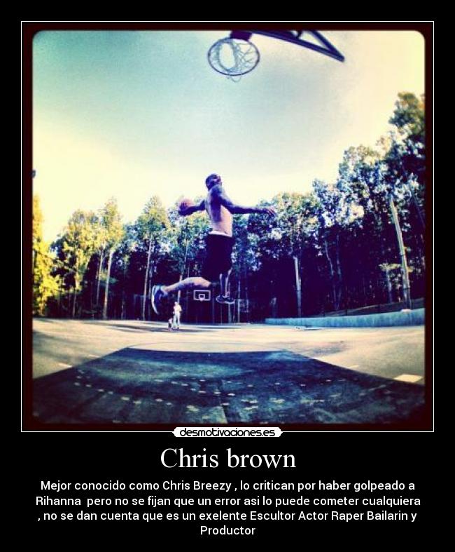 Chris brown - Mejor conocido como Chris Breezy , lo critican por haber golpeado a
Rihanna pero no se fijan que un error asi lo puede cometer cualquiera
, no se dan cuenta que es un exelente Escultor Actor Raper Bailarin y
Productor