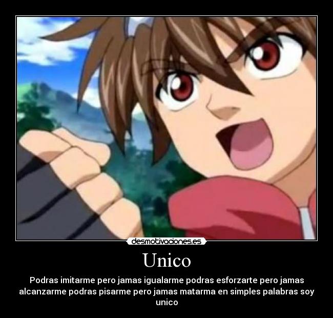 Unico - Podras imitarme pero jamas igualarme podras esforzarte pero jamas
alcanzarme podras pisarme pero jamas matarma en simples palabras soy
unico
