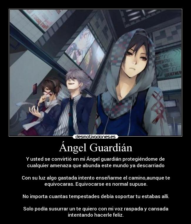 Ángel Guardián - Y usted se convirtió en mi Ángel guardián protegiéndome de
cualquier amenaza que abunda este mundo ya descarriado

Con su luz algo gastada intento enseñarme el camino,aunque te
equivocaras. Equivocarse es normal supuse.

No importa cuantas tempestades debía soportar tu estabas alli.

Solo podía susurrar un te quiero con mi voz raspada y cansada
intentando hacerle feliz.