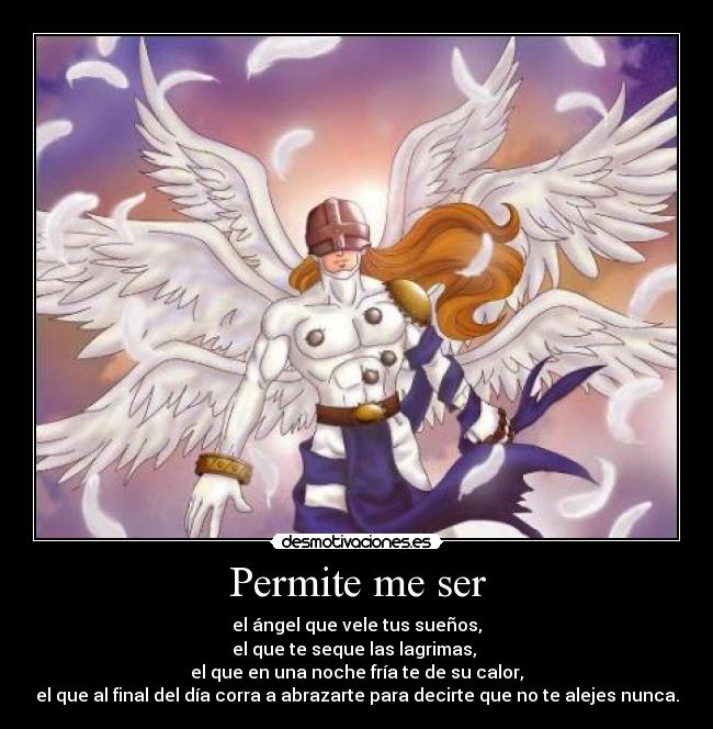 Permite me ser - el ángel que vele tus sueños,
el que te seque las lagrimas, 
el que en una noche fría te de su calor,
el que al final del día corra a abrazarte para decirte que no te alejes nunca.