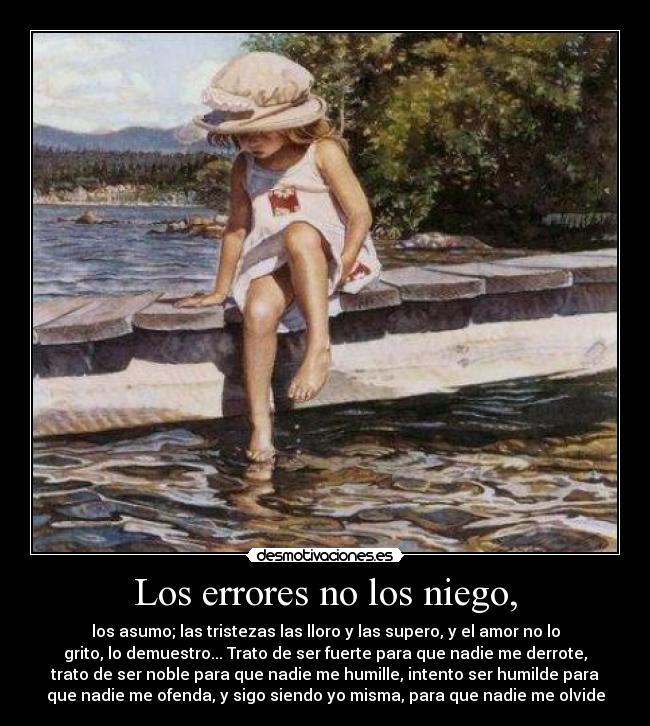 Los errores no los niego, - los asumo; las tristezas las lloro y las supero, y el amor no lo
grito, lo demuestro... Trato de ser fuerte para que nadie me derrote,
trato de ser noble para que nadie me humille, intento ser humilde para
que nadie me ofenda, y sigo siendo yo misma, para que nadie me olvide
