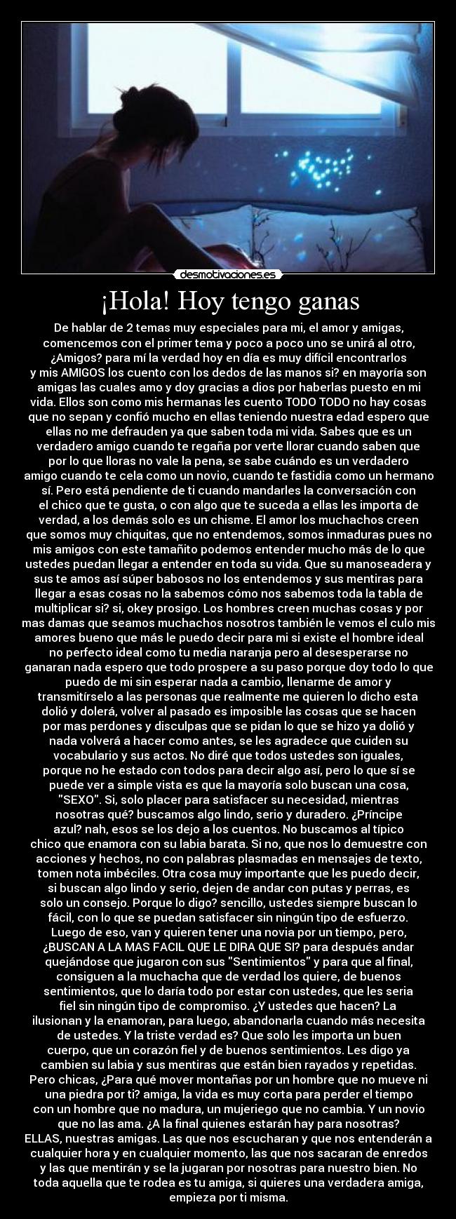 ¡Hola! Hoy tengo ganas - De hablar de 2 temas muy especiales para mi, el amor y amigas,
comencemos con el primer tema y poco a poco uno se unirá al otro,
¿Amigos? para mí la verdad hoy en día es muy difícil encontrarlos
y mis AMIGOS los cuento con los dedos de las manos si? en mayoría son
amigas las cuales amo y doy gracias a dios por haberlas puesto en mi
vida. Ellos son como mis hermanas les cuento TODO TODO no hay cosas
que no sepan y confió mucho en ellas teniendo nuestra edad espero que
ellas no me defrauden ya que saben toda mi vida. Sabes que es un
verdadero amigo cuando te regaña por verte llorar cuando saben que
por lo que lloras no vale la pena, se sabe cuándo es un verdadero
amigo cuando te cela como un novio, cuando te fastidia como un hermano
sí. Pero está pendiente de ti cuando mandarles la conversación con
el chico que te gusta, o con algo que te suceda a ellas les importa de
verdad, a los demás solo es un chisme. El amor los muchachos creen
que somos muy chiquitas, que no entendemos, somos inmaduras pues no
mis amigos con este tamañito podemos entender mucho más de lo que
ustedes puedan llegar a entender en toda su vida. Que su manoseadera y
sus te amos así súper babosos no los entendemos y sus mentiras para
llegar a esas cosas no la sabemos cómo nos sabemos toda la tabla de
multiplicar si? si, okey prosigo. Los hombres creen muchas cosas y por
mas damas que seamos muchachos nosotros también le vemos el culo mis
amores bueno que más le puedo decir para mi si existe el hombre ideal
no perfecto ideal como tu media naranja pero al desesperarse no
ganaran nada espero que todo prospere a su paso porque doy todo lo que
puedo de mi sin esperar nada a cambio, llenarme de amor y
transmitírselo a las personas que realmente me quieren lo dicho esta
dolió y dolerá, volver al pasado es imposible las cosas que se hacen
por mas perdones y disculpas que se pidan lo que se hizo ya dolió y
nada volverá a hacer como antes, se les agradece que cuiden su
vocabulario y sus actos. No diré que todos ustedes son iguales,
porque no he estado con todos para decir algo así, pero lo que sí se
puede ver a simple vista es que la mayoría solo buscan una cosa,
SEXO. Si, solo placer para satisfacer su necesidad, mientras
nosotras qué? buscamos algo lindo, serio y duradero. ¿Príncipe
azul? nah, esos se los dejo a los cuentos. No buscamos al típico
chico que enamora con su labia barata. Si no, que nos lo demuestre con
acciones y hechos, no con palabras plasmadas en mensajes de texto,
tomen nota imbéciles. Otra cosa muy importante que les puedo decir,
si buscan algo lindo y serio, dejen de andar con putas y perras, es
solo un consejo. Porque lo digo? sencillo, ustedes siempre buscan lo
fácil, con lo que se puedan satisfacer sin ningún tipo de esfuerzo.
Luego de eso, van y quieren tener una novia por un tiempo, pero,
¿BUSCAN A LA MAS FACIL QUE LE DIRA QUE SI? para después andar
quejándose que jugaron con sus Sentimientos y para que al final,
consiguen a la muchacha que de verdad los quiere, de buenos
sentimientos, que lo daría todo por estar con ustedes, que les seria
fiel sin ningún tipo de compromiso. ¿Y ustedes que hacen? La
ilusionan y la enamoran, para luego, abandonarla cuando más necesita
de ustedes. Y la triste verdad es? Que solo les importa un buen
cuerpo, que un corazón fiel y de buenos sentimientos. Les digo ya
cambien su labia y sus mentiras que están bien rayados y repetidas.
Pero chicas, ¿Para qué mover montañas por un hombre que no mueve ni
una piedra por ti? amiga, la vida es muy corta para perder el tiempo
con un hombre que no madura, un mujeriego que no cambia. Y un novio
que no las ama. ¿A la final quienes estarán hay para nosotras?
ELLAS, nuestras amigas. Las que nos escucharan y que nos entenderán a
cualquier hora y en cualquier momento, las que nos sacaran de enredos
y las que mentirán y se la jugaran por nosotras para nuestro bien. No
toda aquella que te rodea es tu amiga, si quieres una verdadera amiga,
empieza por ti misma.