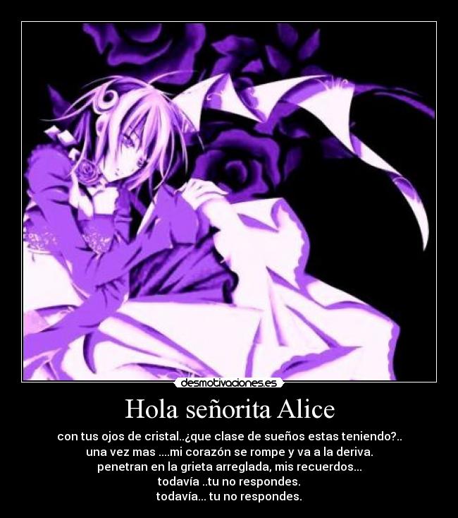 Hola señorita Alice - con tus ojos de cristal..¿que clase de sueños estas teniendo?..
una vez mas ....mi corazón se rompe y va a la deriva.
penetran en la grieta arreglada, mis recuerdos...
todavía ..tu no respondes.
todavía... tu no respondes.