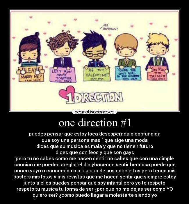 one direction #1 - puedes pensar que estoy loca desesperada o confundida
que soy una persona mas 1que sige una moda
dices que su musica es mala y que no tienen futuro
dices que son feos y que son gays
pero tu no sabes como me hacen sentir no sabes que con una simple
cancion me pueden areglar el dia yhacerme sentir hermosa puede que
nunca vaya a conocerlos o a ir a uno de sus conciertos pero tengo mis
posters mis fotos y mis revistas que me hacen sentir que siempre estoy
junto a ellos puedes pensar que soy infantil pero yo te respeto
respeto tu musica tu forma de ser ¿por que no me dejas ser como YO
quiero ser? ¿como puedo llegar a molestarte siendo yo