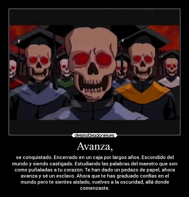 Avanza, - se conquistado. Encerrado en un caja por largos años. Escondido del
mundo y siendo castigado. Estudiando las palabras del maestro que son
como puñaladas a tu corazón. Te han dado un pedazo de papel, ahora
avanza y sé un esclavo. Ahora que te has graduado confías en el
mundo pero te sientes aislado, vuelves a la oscuridad, allá donde
comenzaste.