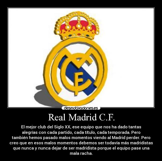 Real Madrid C.F. - El mejor club del Siglo XX, ese equipo que nos ha dado tantas
alegrías con cada partido, cada título, cada temporada. Pero
también hemos pasado malos momentos viendo al Madrid perder. Pero
creo que en esos malos momentos debemos ser todavía más madridistas
que nunca y nunca dejar de ser madridista porque el equipo pase una
mala racha.