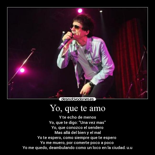 Yo, que te amo - Y te echo de menos
Yo, que te digo: Una vez mas
Yo, que conozco el sendero
Mas allá del bien y el mal
Yo te espero, como siempre que te espero
Yo me muero, por comerte poco a poco
Yo me quedo, deambulando como un loco en la ciudad. u.u