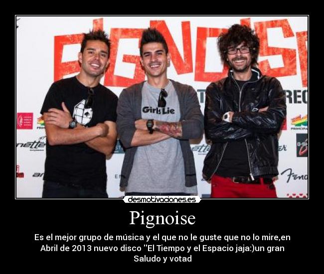 Pignoise - Es el mejor grupo de música y el que no le guste que no lo mire,en
Abril de 2013 nuevo disco El Tiempo y el Espacio jaja:)un gran
Saludo y votad