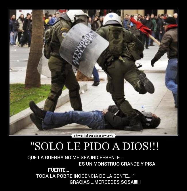 SOLO LE PIDO A DIOS!!! - QUE LA GUERRA NO ME SEA INDIFERENTE....
ES UN MONSTRUO GRANDE Y PISA
FUERTE...
TODA LA POBRE INOCENCIA DE LA GENTE....
GRACIAS ...MERCEDES SOSA!!!!!!