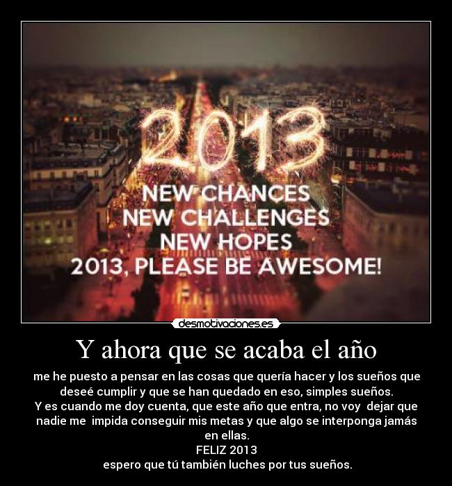 Y ahora que se acaba el año - me he puesto a pensar en las cosas que quería hacer y los sueños que
deseé cumplir y que se han quedado en eso, simples sueños.
Y es cuando me doy cuenta, que este año que entra, no voy dejar que
nadie me impida conseguir mis metas y que algo se interponga jamás
en ellas.
FELIZ 2013
espero que tú también luches por tus sueños.