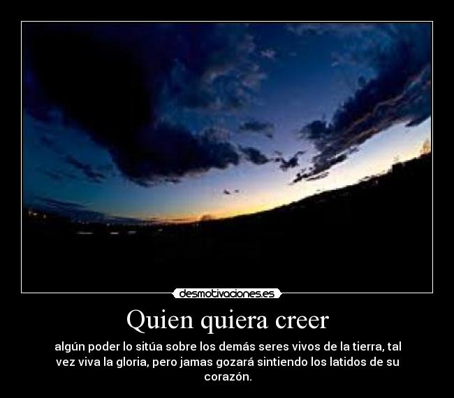 Quien quiera creer - algún poder lo sitúa sobre los demás seres vivos de la tierra, tal
vez viva la gloria, pero jamas gozará sintiendo los latidos de su
corazón.