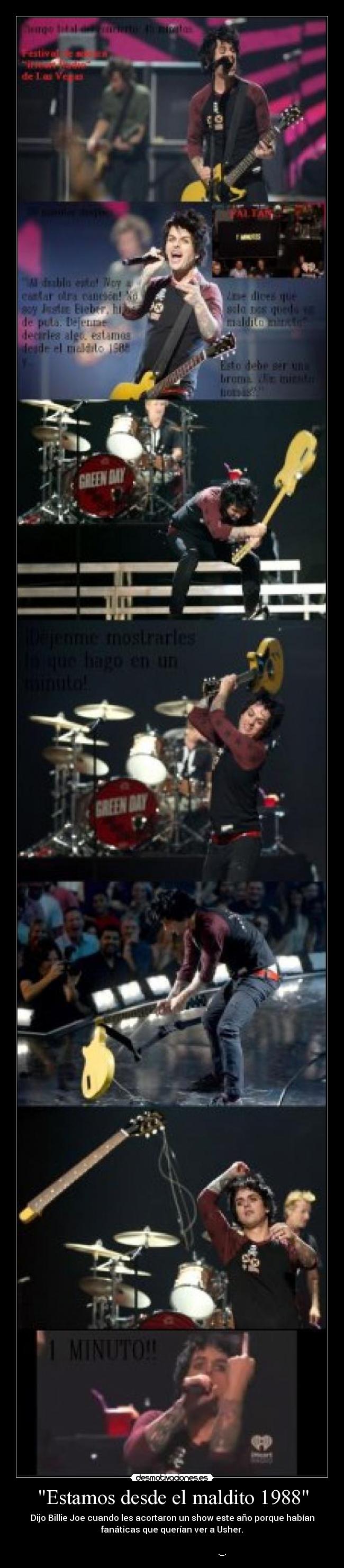 Estamos desde el maldito 1988 - Dijo Billie Joe cuando les acortaron un show este año porque habían
fanáticas que querían ver a Usher.
._.