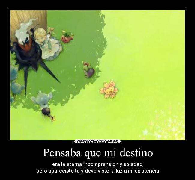 Pensaba que mi destino - era la eterna incomprension y soledad,
pero apareciste tu y devolviste la luz a mi existencia