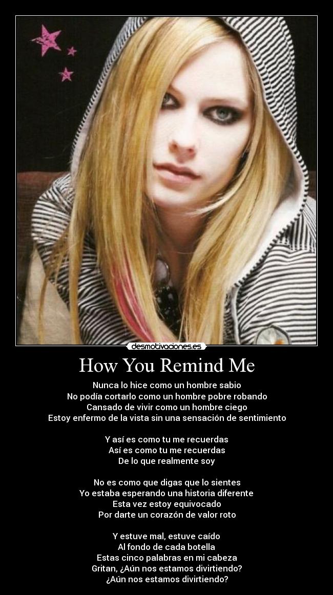 How You Remind Me - Nunca lo hice como un hombre sabio
No podía cortarlo como un hombre pobre robando
Cansado de vivir como un hombre ciego
Estoy enfermo de la vista sin una sensación de sentimiento

Y así es como tu me recuerdas
Así es como tu me recuerdas
De lo que realmente soy

No es como que digas que lo sientes
Yo estaba esperando una historia diferente
Esta vez estoy equivocado
Por darte un corazón de valor roto

Y estuve mal, estuve caído
Al fondo de cada botella
Estas cinco palabras en mi cabeza
Gritan, ¿Aún nos estamos divirtiendo?
¿Aún nos estamos divirtiendo?