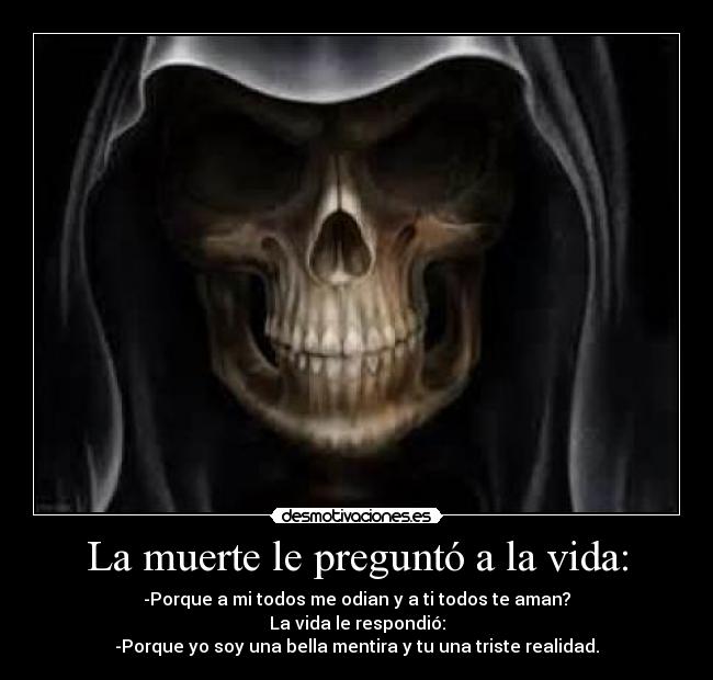 La muerte le preguntó a la vida: - -Porque a mi todos me odian y a ti todos te aman?
La vida le respondió:
-Porque yo soy una bella mentira y tu una triste realidad.