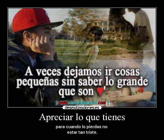 Apreciar lo que tienes - para cuando lo pierdas no 
estar tan triste.