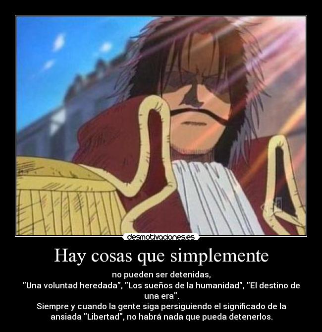 Hay cosas que simplemente - no pueden ser detenidas,
Una voluntad heredada, Los sueños de la humanidad, El destino de
una era.
Siempre y cuando la gente siga persiguiendo el significado de la
ansiada Libertad, no habrá nada que pueda detenerlos.