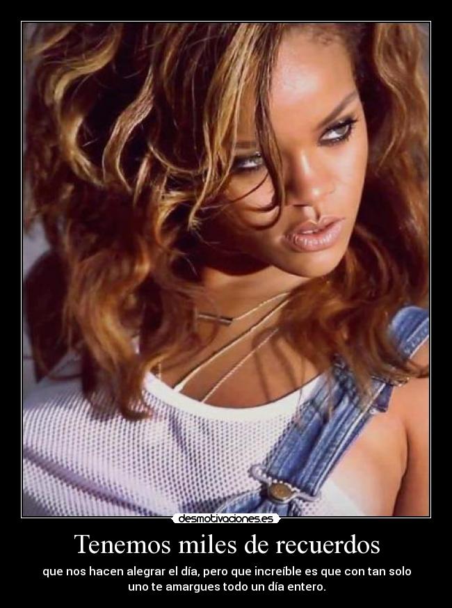 Tenemos miles de recuerdos - que nos hacen alegrar el día, pero que increíble es que con tan solo
uno te amargues todo un día entero.