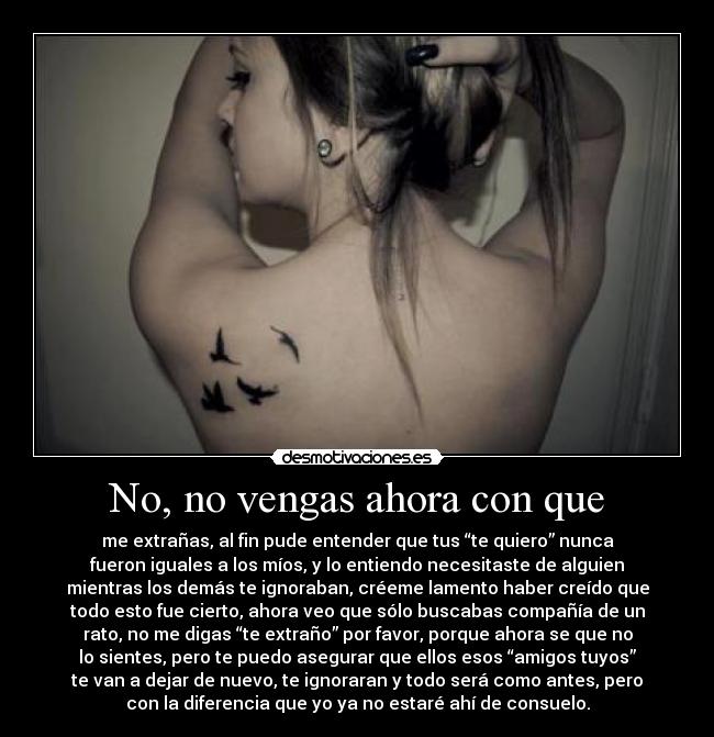 No, no vengas ahora con que - me extrañas, al fin pude entender que tus “te quiero” nunca
fueron iguales a los míos, y lo entiendo necesitaste de alguien
mientras los demás te ignoraban, créeme lamento haber creído que
todo esto fue cierto, ahora veo que sólo buscabas compañía de un
rato, no me digas “te extraño” por favor, porque ahora se que no
lo sientes, pero te puedo asegurar que ellos esos “amigos tuyos”
te van a dejar de nuevo, te ignoraran y todo será como antes, pero
con la diferencia que yo ya no estaré ahí de consuelo.