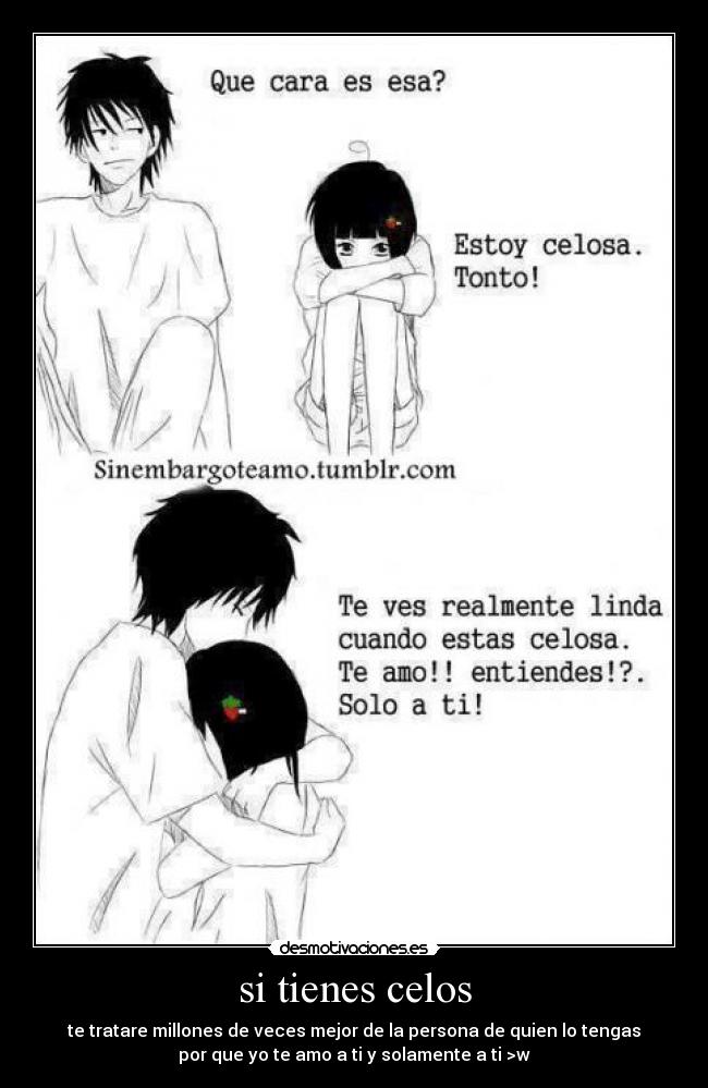 si tienes celos - te tratare millones de veces mejor de la persona de quien lo tengas
por que yo te amo a ti y solamente a ti >w