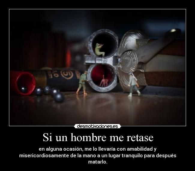 Si un hombre me retase - en alguna ocasión, me lo llevaría con amabilidad y
misericordiosamente de la mano a un lugar tranquilo para después
matarlo.
