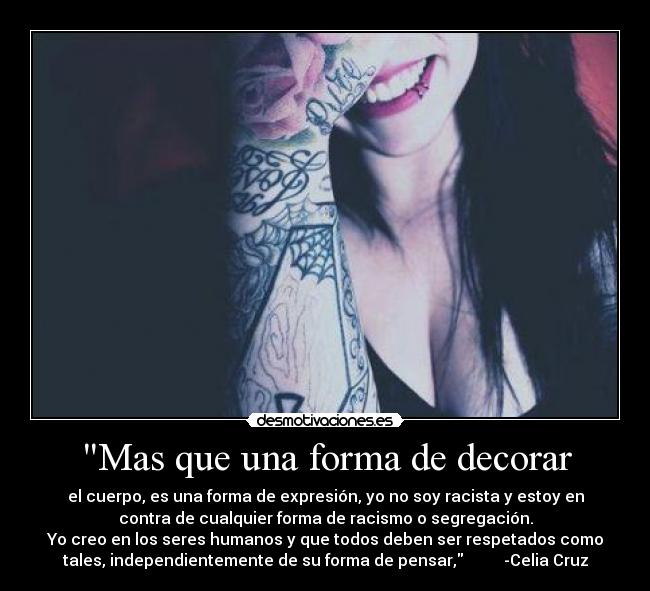 Mas que una forma de decorar - el cuerpo, es una forma de expresión, yo no soy racista y estoy en
contra de cualquier forma de racismo o segregación.
Yo creo en los seres humanos y que todos deben ser respetados como
tales, independientemente de su forma de pensar,          -Celia Cruz