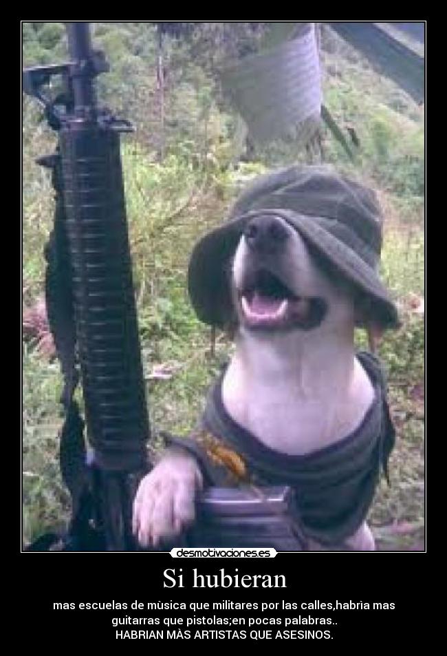 Si hubieran - mas escuelas de mùsica que militares por las calles,habrìa mas
guitarras que pistolas;en pocas palabras..
HABRIAN MÀS ARTISTAS QUE ASESINOS.