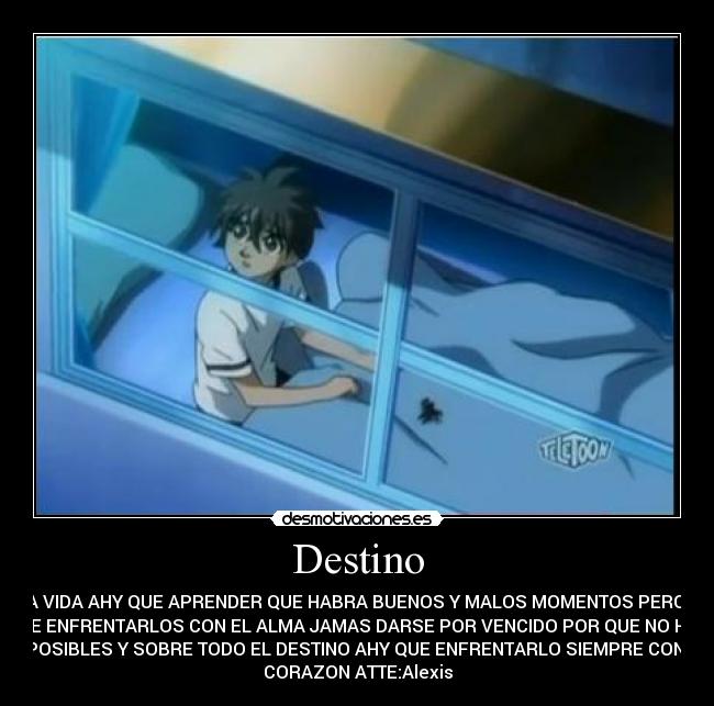 Destino - EN LA VIDA AHY QUE APRENDER QUE HABRA BUENOS Y MALOS MOMENTOS PERO AHY
QUE ENFRENTARLOS CON EL ALMA JAMAS DARSE POR VENCIDO POR QUE NO HAY
IMPOSIBLES Y SOBRE TODO EL DESTINO AHY QUE ENFRENTARLO SIEMPRE CON EL
CORAZON ATTE:Alexis