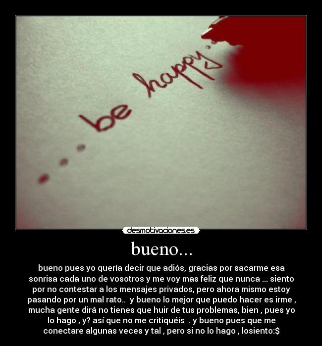 bueno... - bueno pues yo quería decir que adiós, gracias por sacarme esa
sonrisa cada uno de vosotros y me voy mas feliz que nunca ... siento
por no contestar a los mensajes privados, pero ahora mismo estoy
pasando por un mal rato.. y bueno lo mejor que puedo hacer es irme ,
mucha gente dirá no tienes que huir de tus problemas, bien , pues yo
lo hago , y? así que no me critiquéis . y bueno pues que me
conectare algunas veces y tal , pero si no lo hago , losiento:$