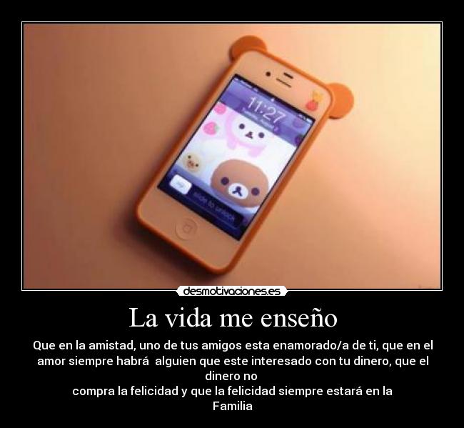 La vida me enseño - Que en la amistad, uno de tus amigos esta enamorado/a de ti, que en el
amor siempre habrá alguien que este interesado con tu dinero, que el
dinero no
compra la felicidad y que la felicidad siempre estará en la
Familia