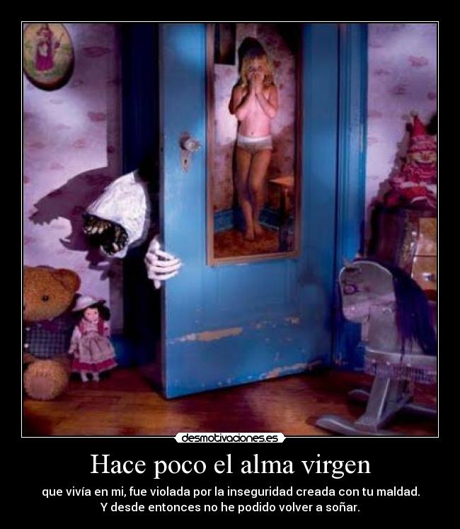 Hace poco el alma virgen - que vivía en mi, fue violada por la inseguridad creada con tu maldad.
Y desde entonces no he podido volver a soñar.