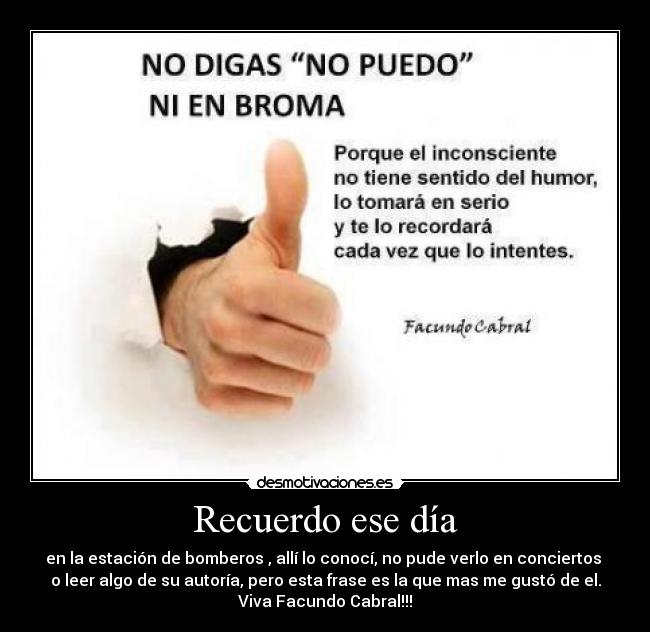 Recuerdo ese día - en la estación de bomberos , allí lo conocí, no pude verlo en conciertos
o leer algo de su autoría, pero esta frase es la que mas me gustó de el.
Viva Facundo Cabral!!!
