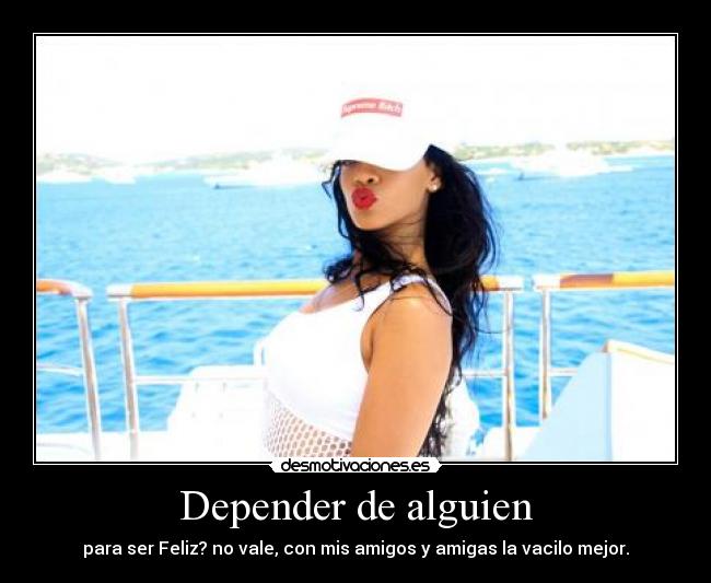 Depender de alguien - para ser Feliz? no vale, con mis amigos y amigas la vacilo mejor.