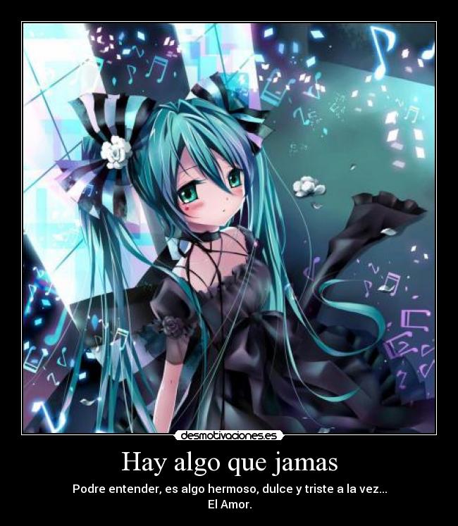 Hay algo que jamas - Podre entender, es algo hermoso, dulce y triste a la vez...
El Amor.