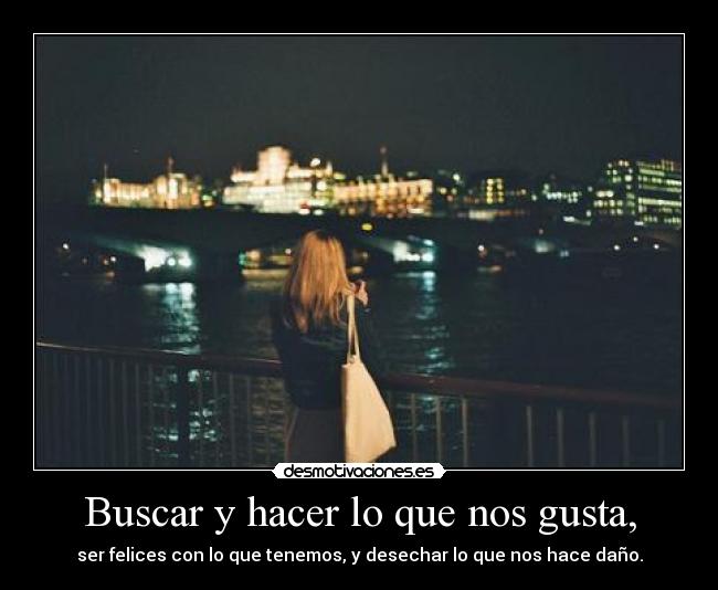 Buscar y hacer lo que nos gusta, - ser felices con lo que tenemos, y desechar lo que nos hace daño.