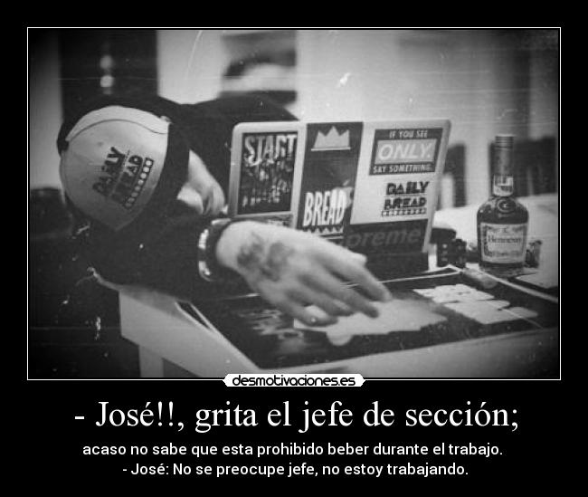 - José!!, grita el jefe de sección; - acaso no sabe que esta prohibido beber durante el trabajo.
- José: No se preocupe jefe, no estoy trabajando.