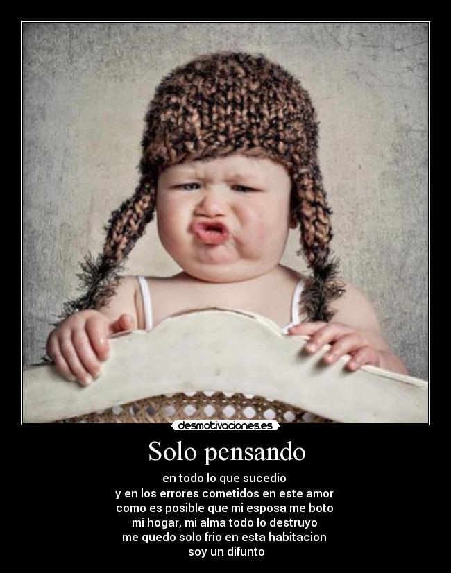 Solo pensando - en todo lo que sucedio
y en los errores cometidos en este amor
como es posible que mi esposa me boto
mi hogar, mi alma todo lo destruyo
me quedo solo frio en esta habitacion
soy un difunto