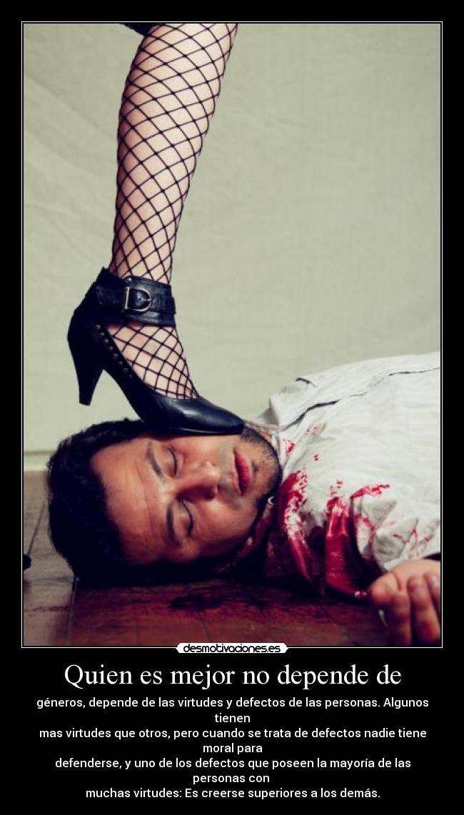 Quien es mejor no depende de - géneros, depende de las virtudes y defectos de las personas. Algunos tienen
mas virtudes que otros, pero cuando se trata de defectos nadie tiene moral para
defenderse, y uno de los defectos que poseen la mayoría de las personas con
muchas virtudes: Es creerse superiores a los demás.
