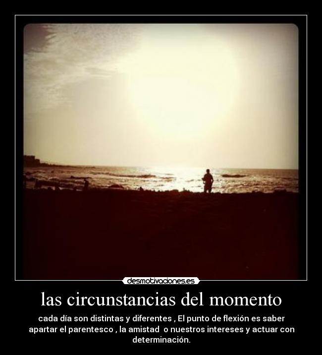 las circunstancias del momento - cada día son distintas y diferentes , El punto de flexión es saber
apartar el parentesco , la amistad o nuestros intereses y actuar con
determinación.