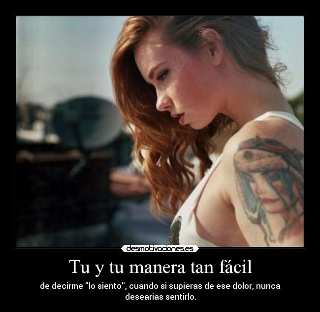 Tu y tu manera tan fácil - de decirme lo siento, cuando si supieras de ese dolor, nunca desearias sentirlo.