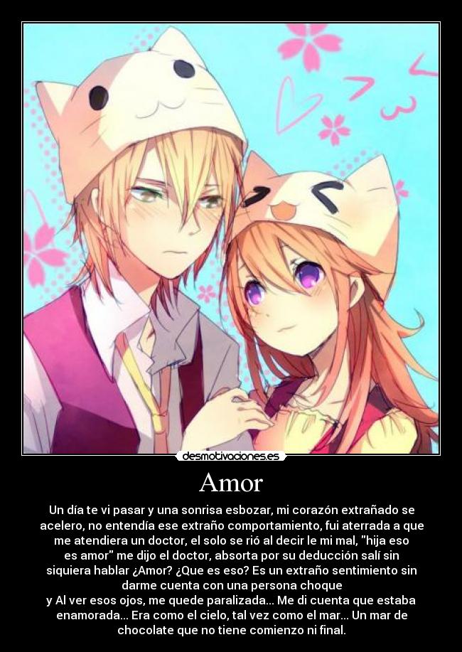 Amor - Un día te vi pasar y una sonrisa esbozar, mi corazón extrañado se
acelero, no entendía ese extraño comportamiento, fui aterrada a que
me atendiera un doctor, el solo se rió al decir le mi mal, hija eso
es amor me dijo el doctor, absorta por su deducción salí sin
siquiera hablar ¿Amor? ¿Que es eso? Es un extraño sentimiento sin
darme cuenta con una persona choque
y Al ver esos ojos, me quede paralizada... Me di cuenta que estaba
enamorada... Era como el cielo, tal vez como el mar... Un mar de
chocolate que no tiene comienzo ni final.